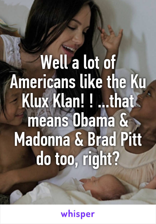 Well a lot of Americans like the Ku Klux Klan! ! ...that means Obama & Madonna & Brad Pitt do too, right?