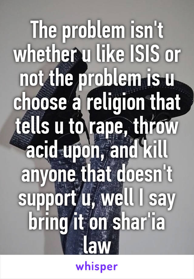 The problem isn't whether u like ISIS or not the problem is u choose a religion that tells u to rape, throw acid upon, and kill anyone that doesn't support u, well I say bring it on shar'ia law