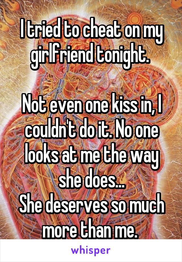 I tried to cheat on my girlfriend tonight. 

Not even one kiss in, I couldn't do it. No one looks at me the way she does...
She deserves so much more than me. 