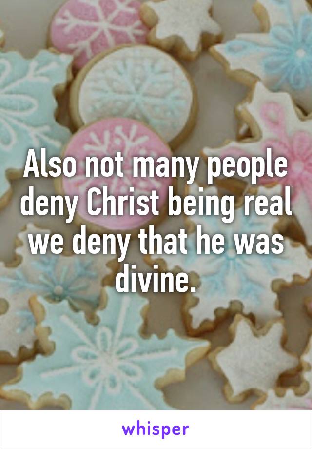 Also not many people deny Christ being real we deny that he was divine.