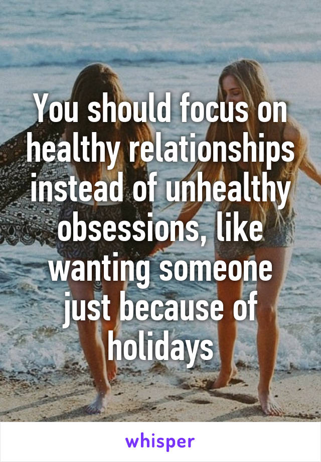 You should focus on healthy relationships instead of unhealthy obsessions, like wanting someone just because of holidays