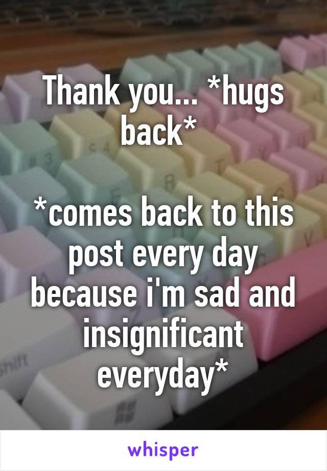 Thank you... *hugs back* 

*comes back to this post every day because i'm sad and insignificant everyday*