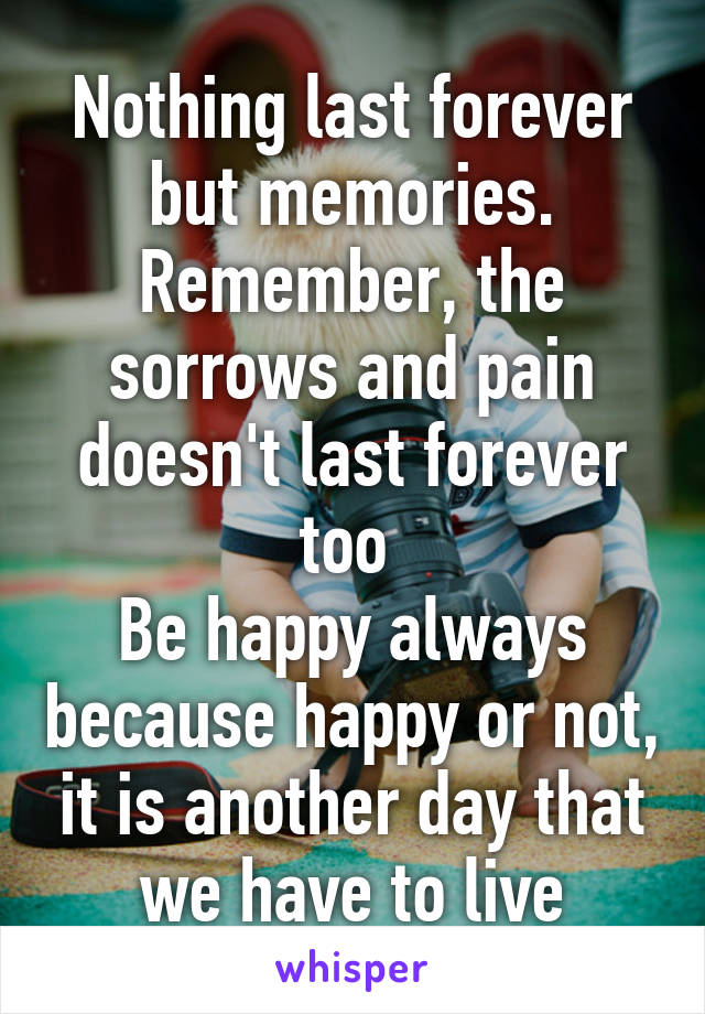 Nothing last forever but memories. Remember, the sorrows and pain doesn't last forever too 
Be happy always because happy or not, it is another day that we have to live