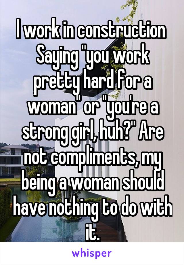 I work in construction 
Saying "you work pretty hard for a woman" or "you're a strong girl, huh?" Are not compliments, my being a woman should have nothing to do with it.