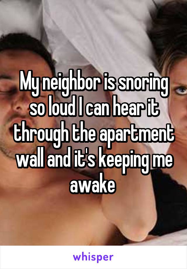 My neighbor is snoring so loud I can hear it through the apartment wall and it's keeping me awake 