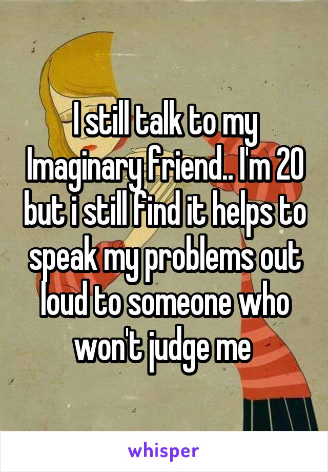 I still talk to my Imaginary friend.. I'm 20 but i still find it helps to speak my problems out loud to someone who won't judge me 