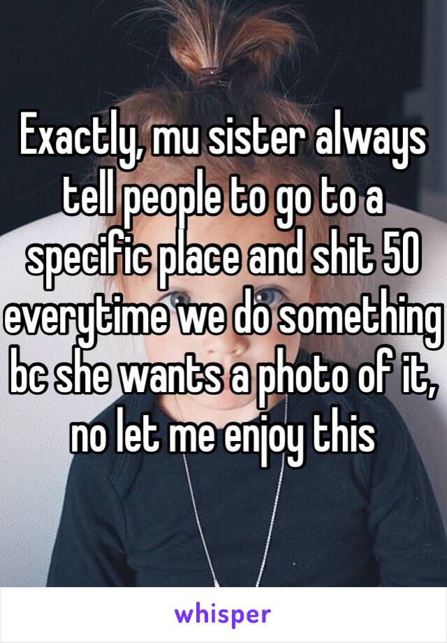 Exactly, mu sister always tell people to go to a specific place and shit 50 everytime we do something bc she wants a photo of it, no let me enjoy this