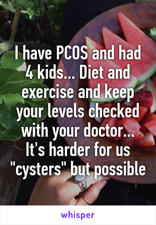 I have PCOS and had 4 kids... Diet and exercise and keep your levels checked with your doctor... It's harder for us "cysters" but possible