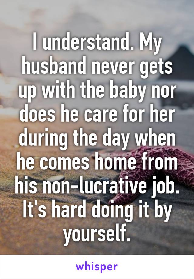 I understand. My husband never gets up with the baby nor does he care for her during the day when he comes home from his non-lucrative job. It's hard doing it by yourself.