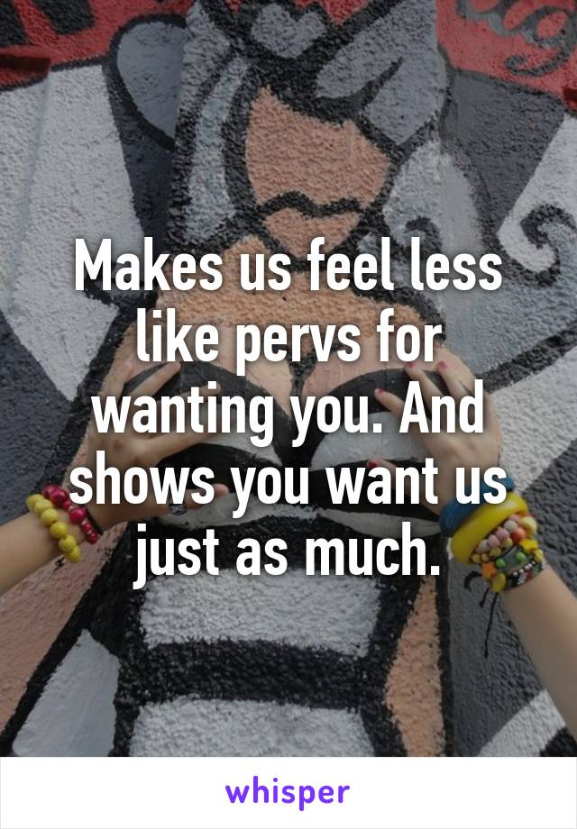 Makes us feel less like pervs for wanting you. And shows you want us just as much.