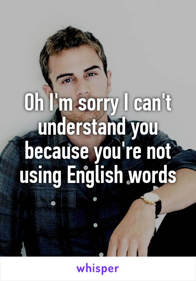 Oh I'm sorry I can't understand you because you're not using English words