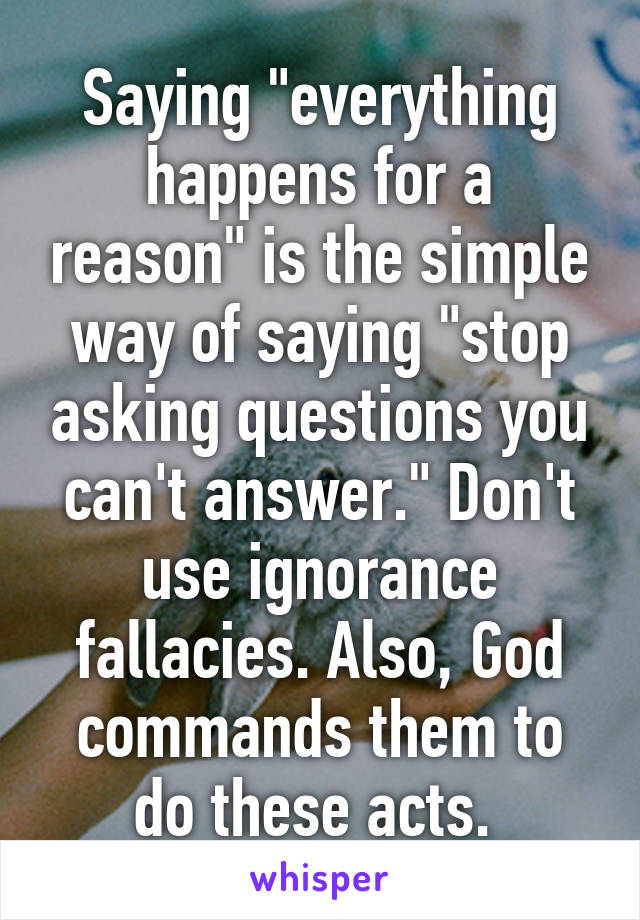 Saying "everything happens for a reason" is the simple way of saying "stop asking questions you can't answer." Don't use ignorance fallacies. Also, God commands them to do these acts. 