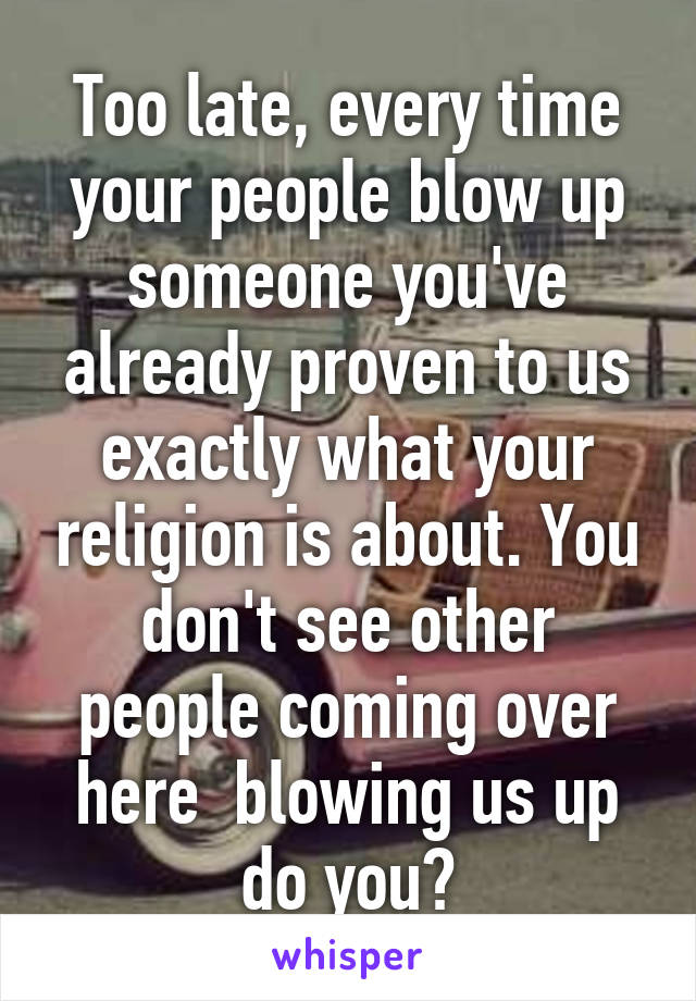 Too late, every time your people blow up someone you've already proven to us exactly what your religion is about. You don't see other people coming over here  blowing us up do you?