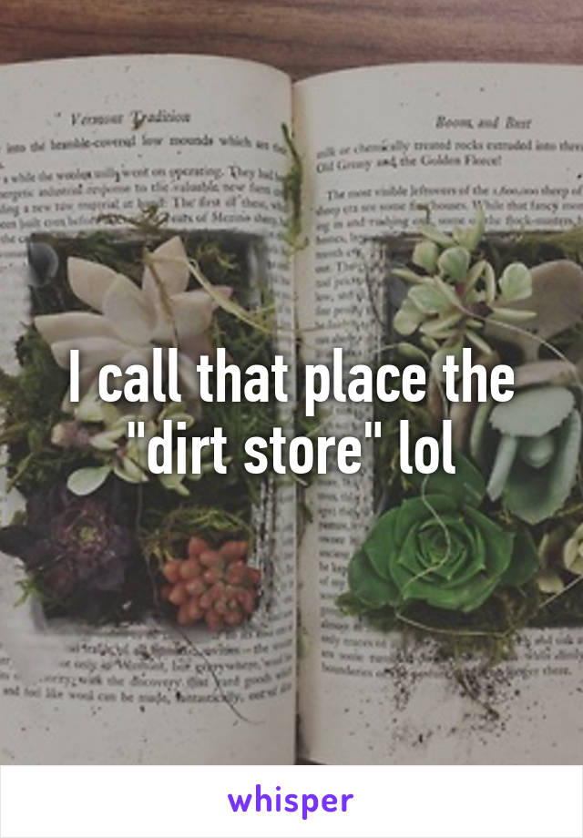 I call that place the "dirt store" lol
