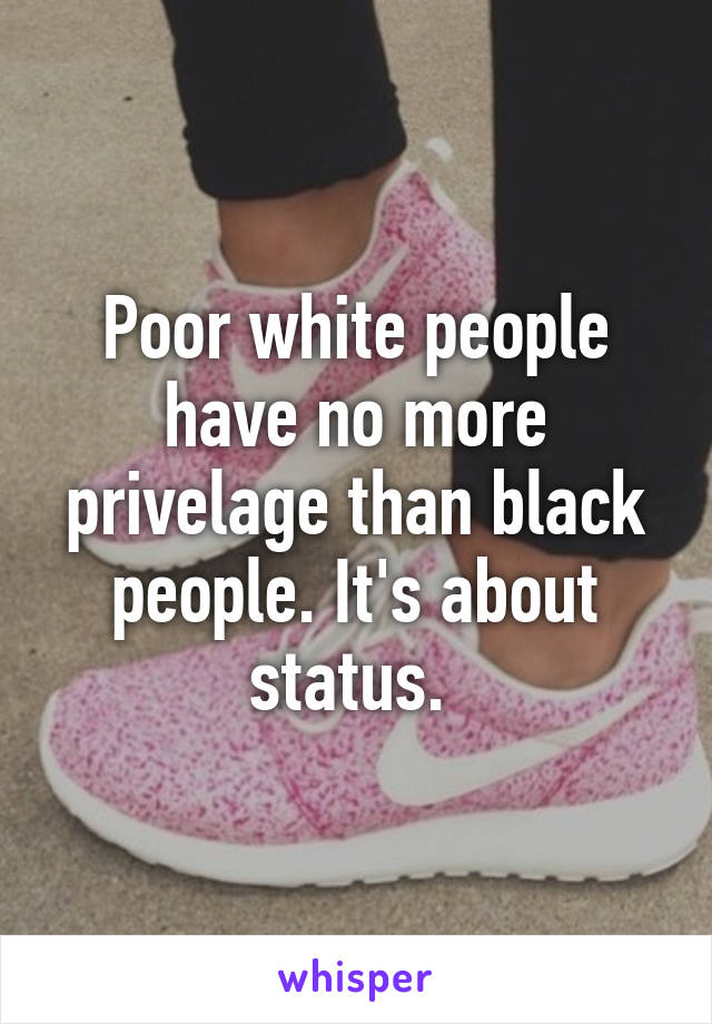 Poor white people have no more privelage than black people. It's about status. 