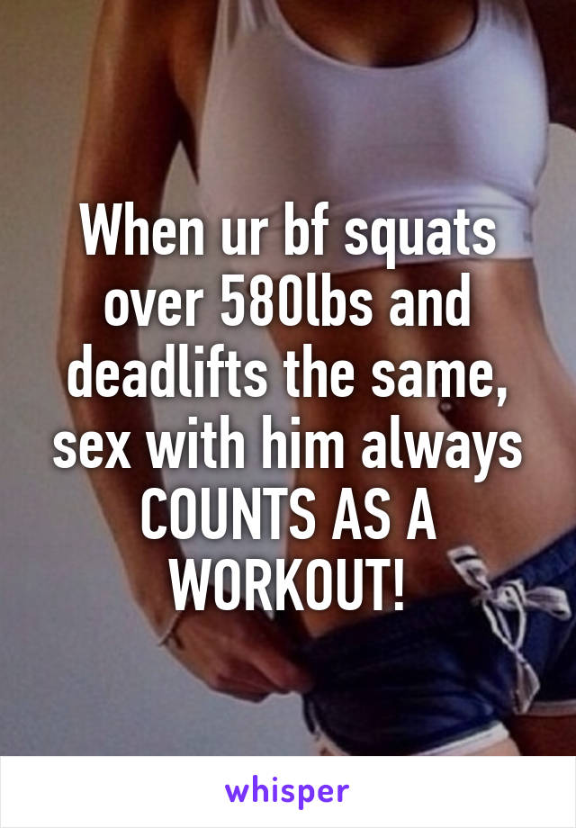 When ur bf squats over 580lbs and deadlifts the same, sex with him always COUNTS AS A WORKOUT!