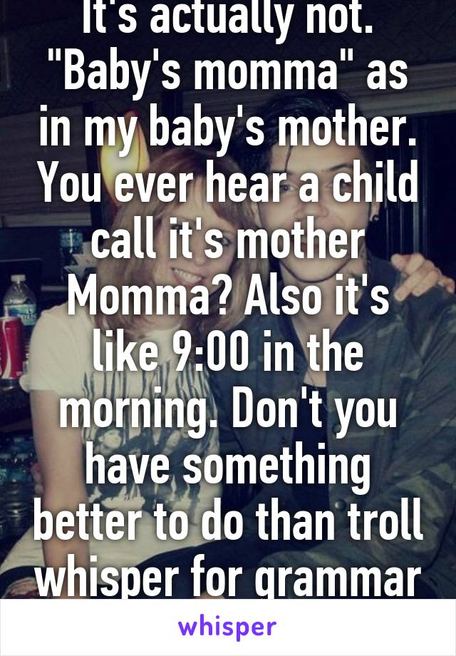 It's actually not. "Baby's momma" as in my baby's mother. You ever hear a child call it's mother Momma? Also it's like 9:00 in the morning. Don't you have something better to do than troll whisper for grammar lessons?