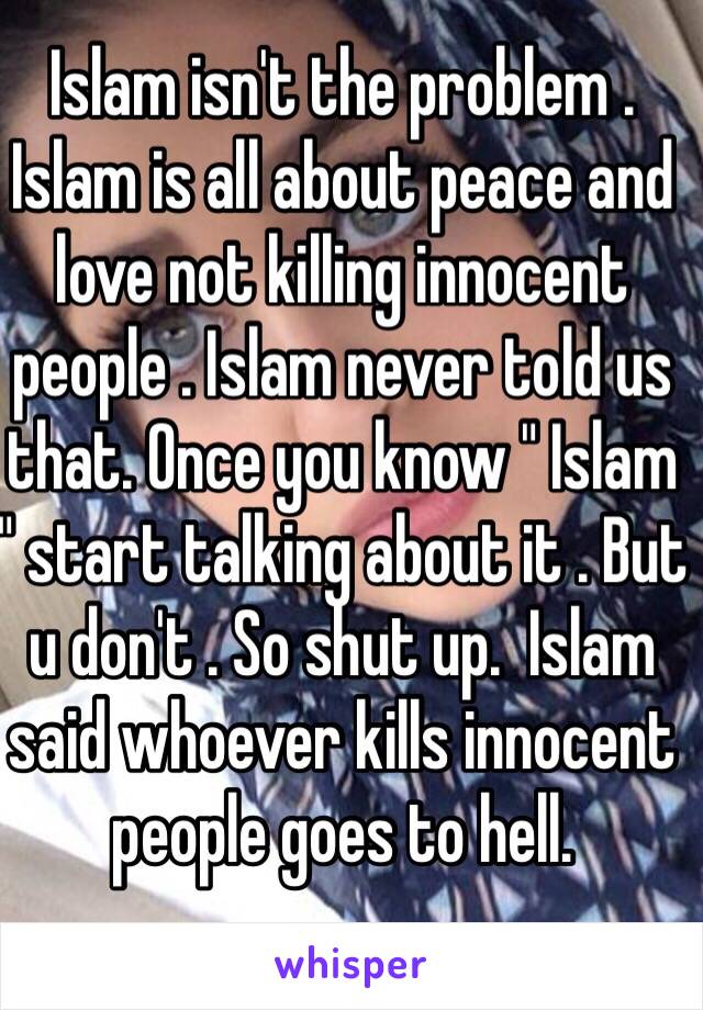 Islam isn't the problem . Islam is all about peace and love not killing innocent people . Islam never told us that. Once you know " Islam " start talking about it . But u don't . So shut up.  Islam said whoever kills innocent people goes to hell.