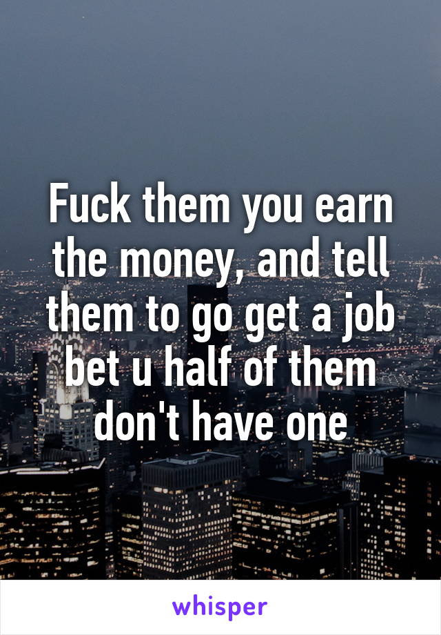 Fuck them you earn the money, and tell them to go get a job bet u half of them don't have one