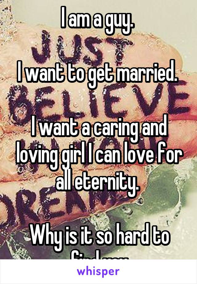 I am a guy. 

I want to get married. 

I want a caring and loving girl I can love for all eternity. 

Why is it so hard to find you