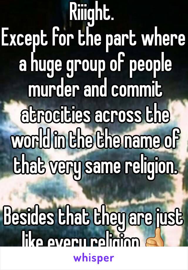 Riiight. 
Except for the part where a huge group of people murder and commit atrocities across the world in the the name of that very same religion.

Besides that they are just like every religion👍