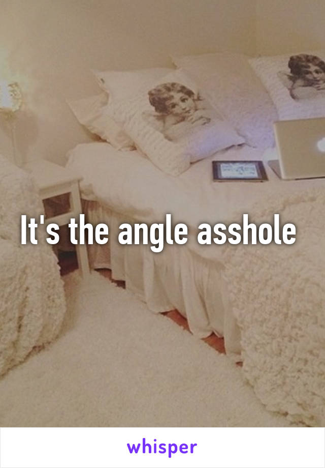 It's the angle asshole 