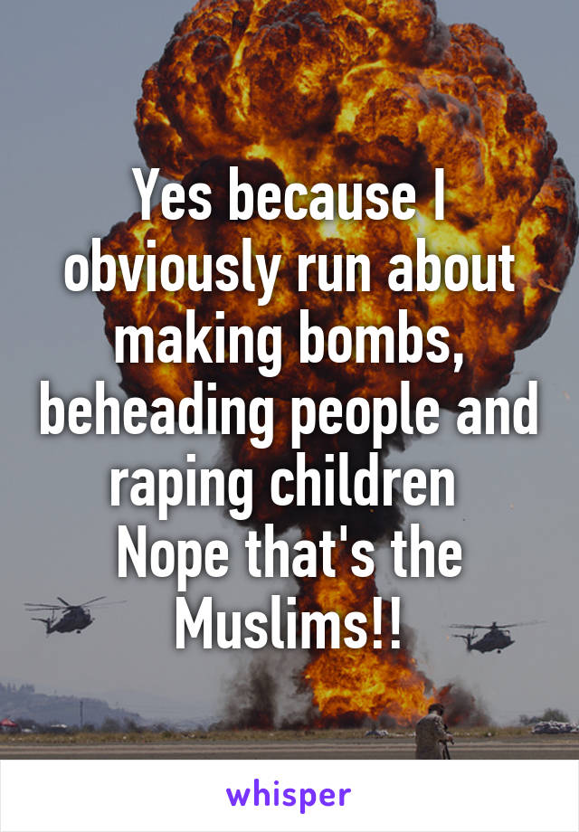 Yes because I obviously run about making bombs, beheading people and raping children 
Nope that's the Muslims!!