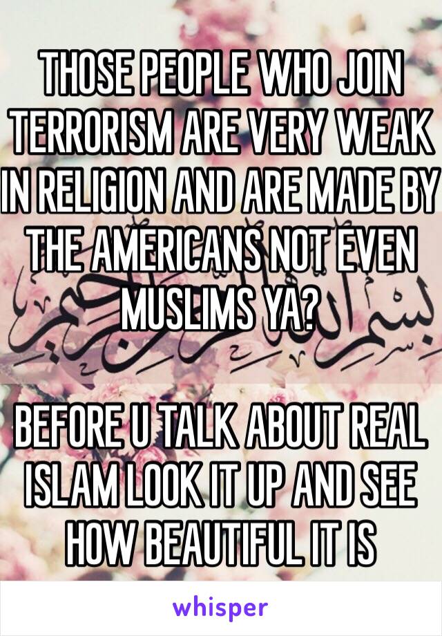 THOSE PEOPLE WHO JOIN TERRORISM ARE VERY WEAK IN RELIGION AND ARE MADE BY THE AMERICANS NOT EVEN MUSLIMS YA? 

BEFORE U TALK ABOUT REAL ISLAM LOOK IT UP AND SEE HOW BEAUTIFUL IT IS 