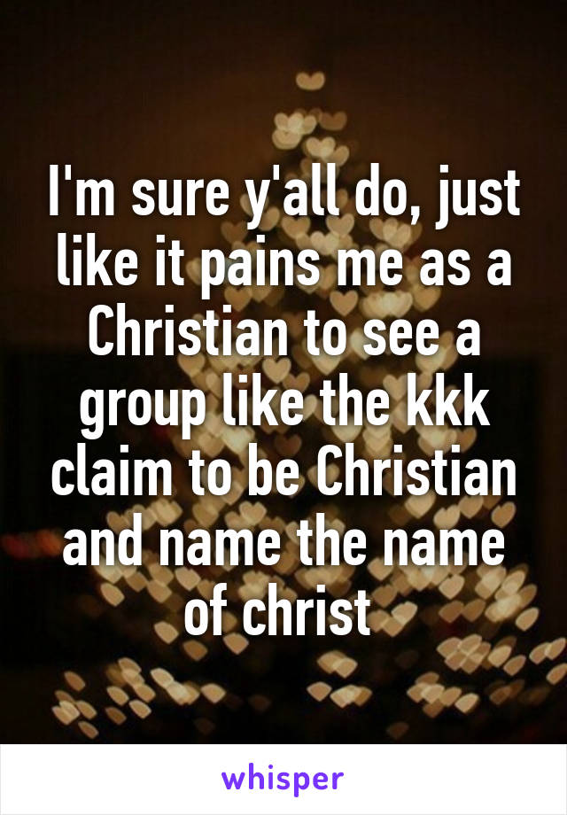 I'm sure y'all do, just like it pains me as a Christian to see a group like the kkk claim to be Christian and name the name of christ 