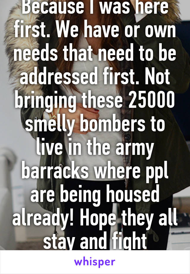 Because I was here first. We have or own needs that need to be addressed first. Not bringing these 25000 smelly bombers to live in the army barracks where ppl are being housed already! Hope they all stay and fight themselves.