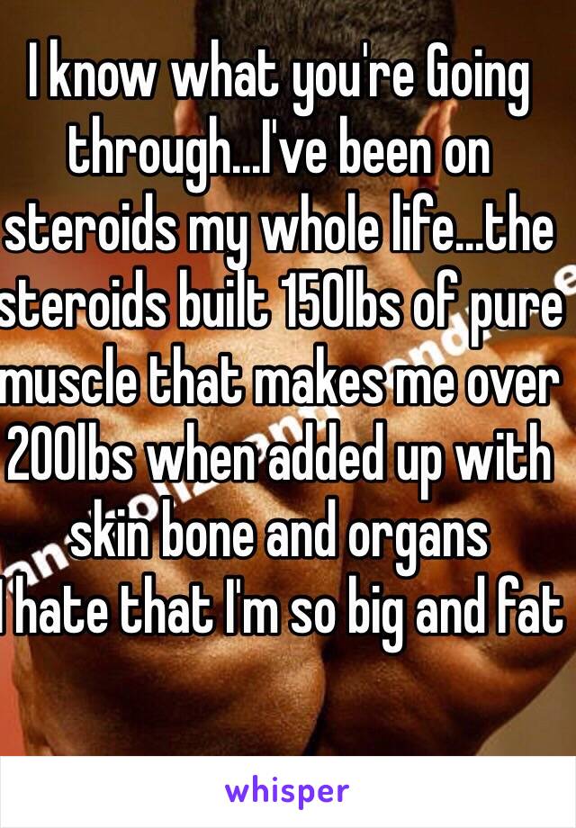 I know what you're Going through...I've been on steroids my whole life...the steroids built 150lbs of pure muscle that makes me over 200lbs when added up with skin bone and organs
I hate that I'm so big and fat