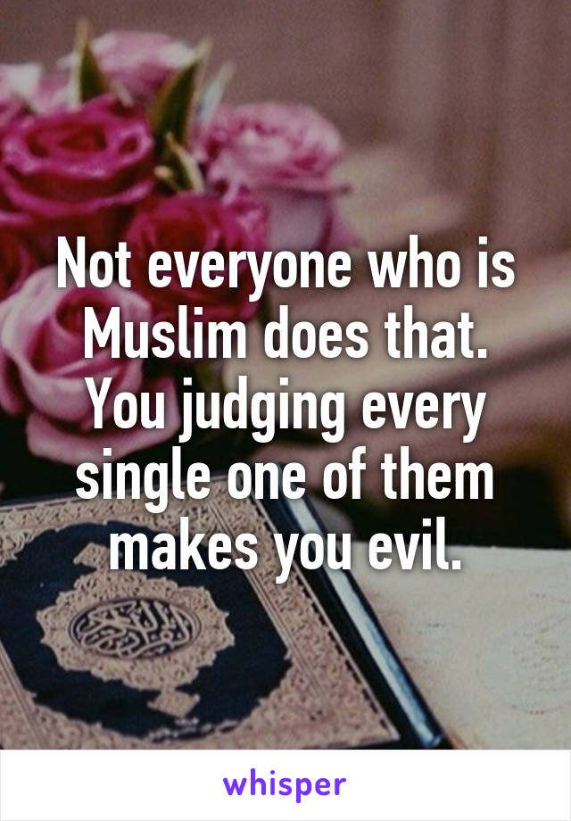 Not everyone who is Muslim does that. You judging every single one of them makes you evil.