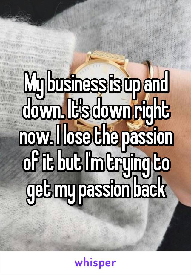 My business is up and down. It's down right now. I lose the passion of it but I'm trying to get my passion back