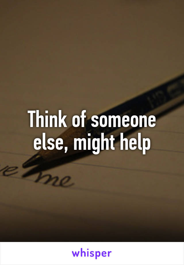 Think of someone else, might help