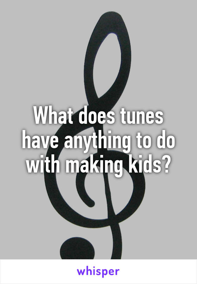 What does tunes have anything to do with making kids?