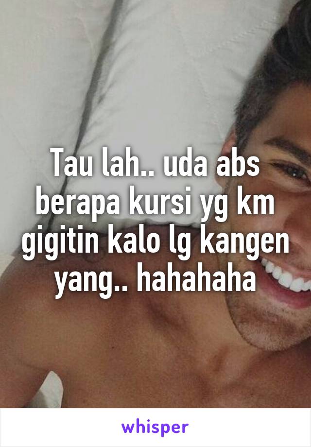 Tau lah.. uda abs berapa kursi yg km gigitin kalo lg kangen yang.. hahahaha