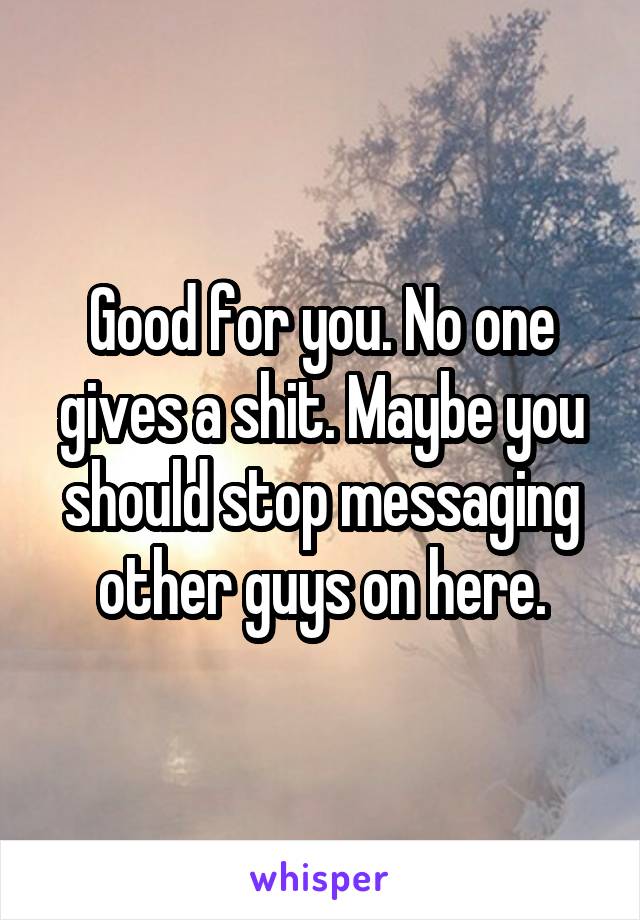 Good for you. No one gives a shit. Maybe you should stop messaging other guys on here.