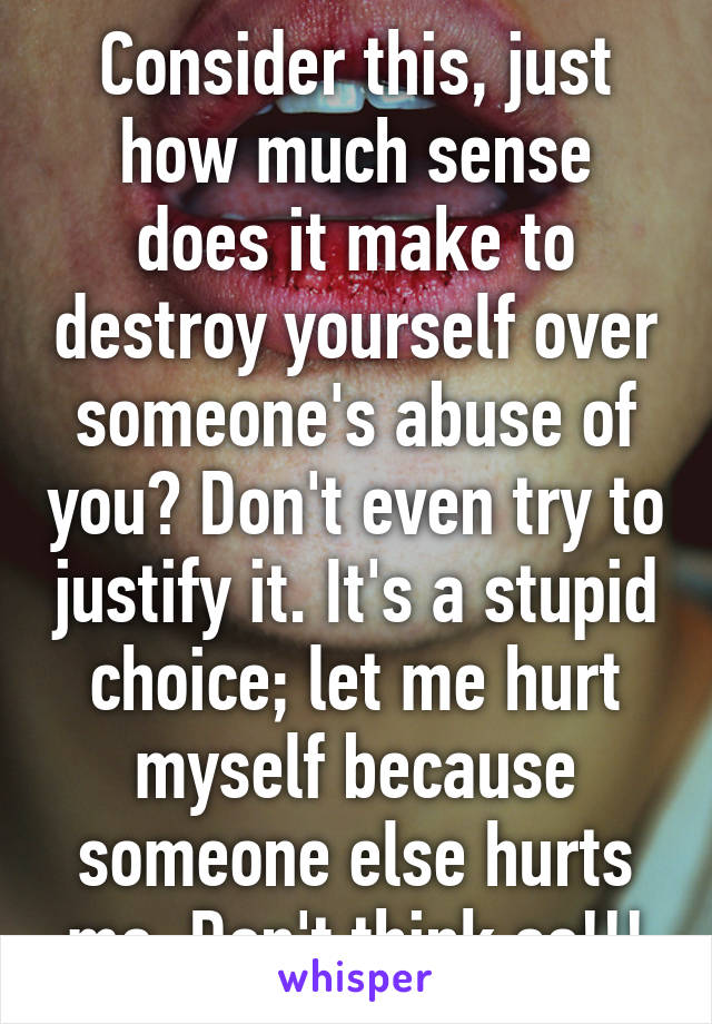 Consider this, just how much sense does it make to destroy yourself over someone's abuse of you? Don't even try to justify it. It's a stupid choice; let me hurt myself because someone else hurts me. Don't think so!!!