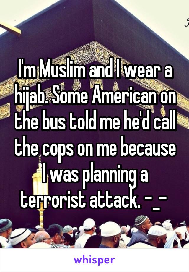 I'm Muslim and I wear a hijab. Some American on the bus told me he'd call the cops on me because I was planning a terrorist attack. -_- 
