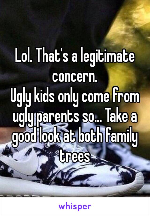 Lol. That's a legitimate concern.
Ugly kids only come from ugly parents so… Take a good look at both family trees