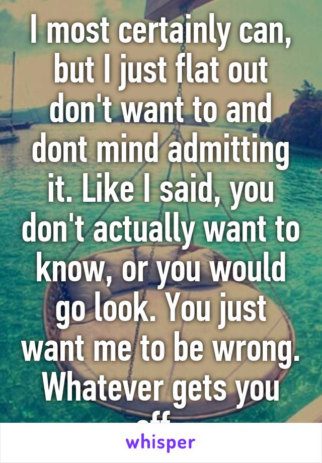 I most certainly can, but I just flat out don't want to and dont mind admitting it. Like I said, you don't actually want to know, or you would go look. You just want me to be wrong. Whatever gets you off. 