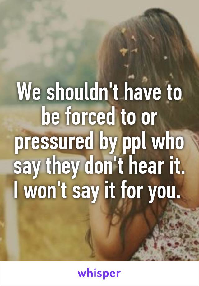 We shouldn't have to be forced to or pressured by ppl who say they don't hear it. I won't say it for you. 