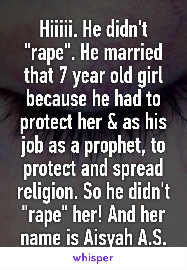 Hiiiii. He didn't "rape". He married that 7 year old girl because he had to protect her & as his job as a prophet, to protect and spread religion. So he didn't "rape" her! And her name is Aisyah A.S.