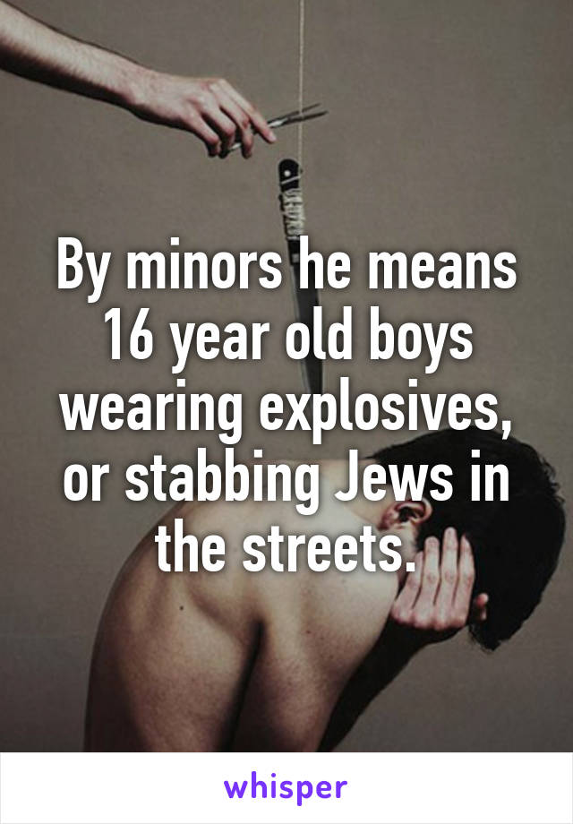 By minors he means 16 year old boys wearing explosives, or stabbing Jews in the streets.