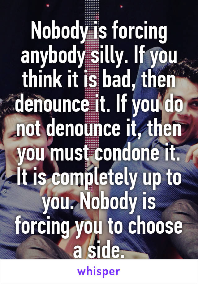 Nobody is forcing anybody silly. If you think it is bad, then denounce it. If you do not denounce it, then you must condone it. It is completely up to you. Nobody is forcing you to choose a side.