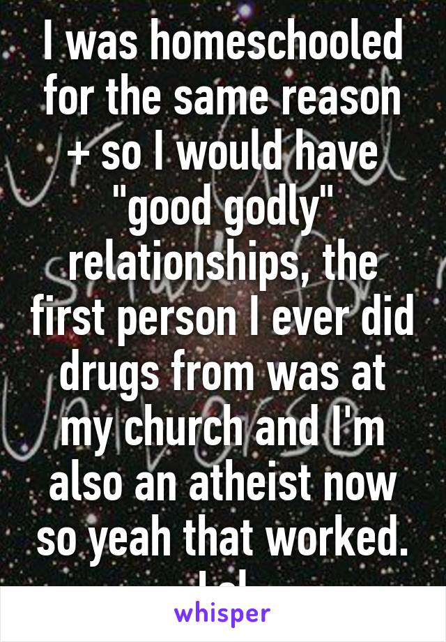 I was homeschooled for the same reason + so I would have "good godly" relationships, the first person I ever did drugs from was at my church and I'm also an atheist now so yeah that worked. Lol