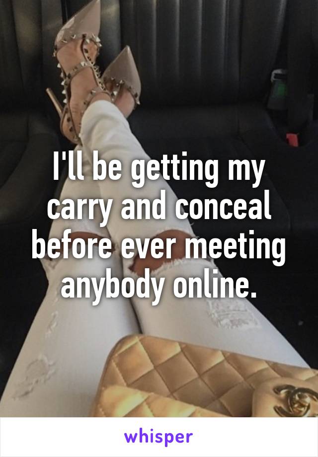 I'll be getting my carry and conceal before ever meeting anybody online.