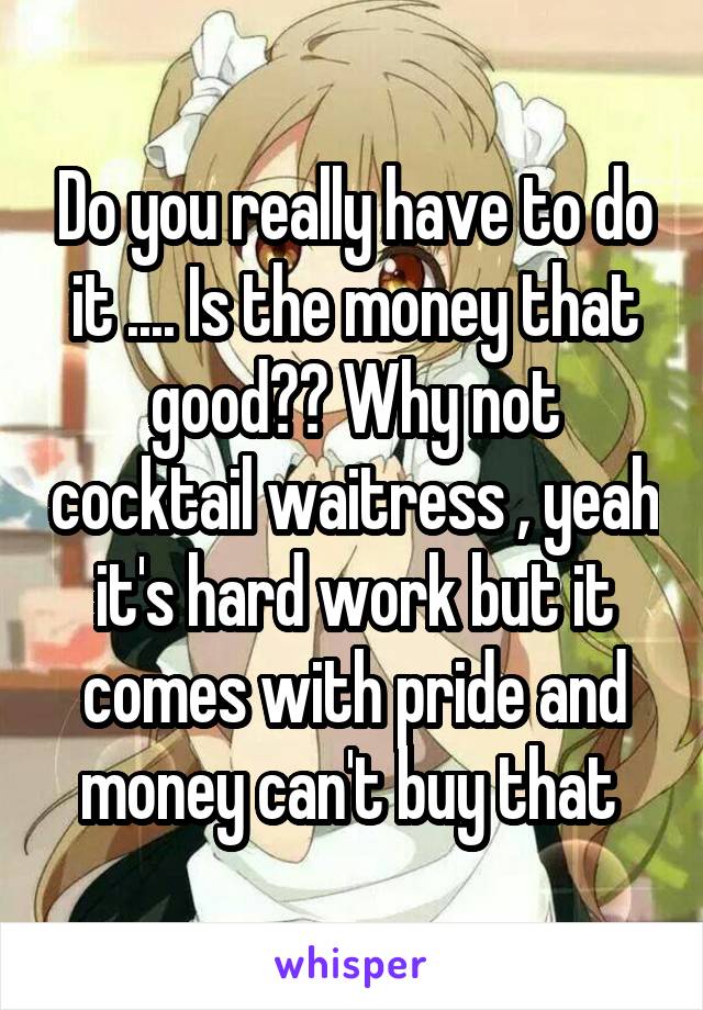 Do you really have to do it .... Is the money that good?? Why not cocktail waitress , yeah it's hard work but it comes with pride and money can't buy that 