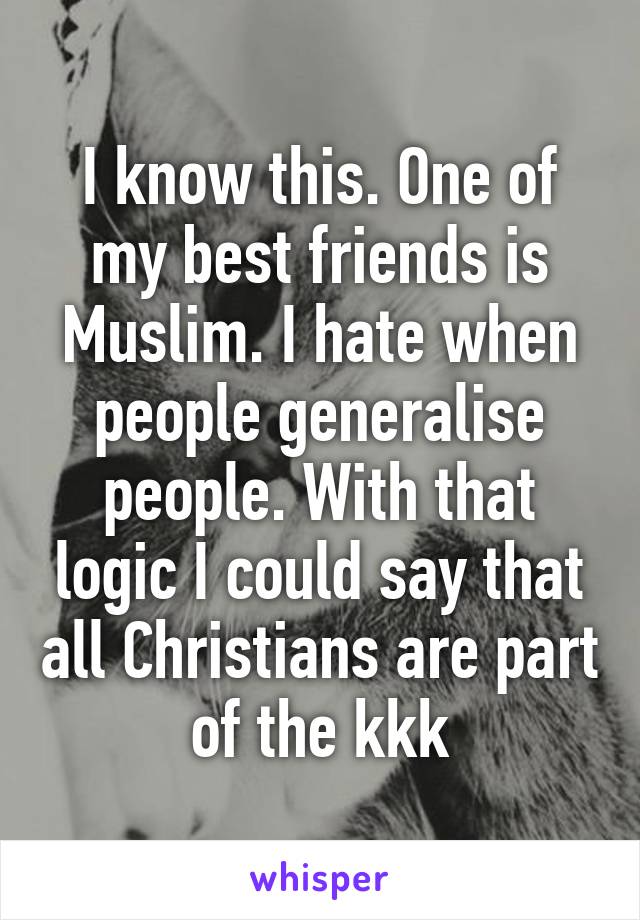 I know this. One of my best friends is Muslim. I hate when people generalise people. With that logic I could say that all Christians are part of the kkk