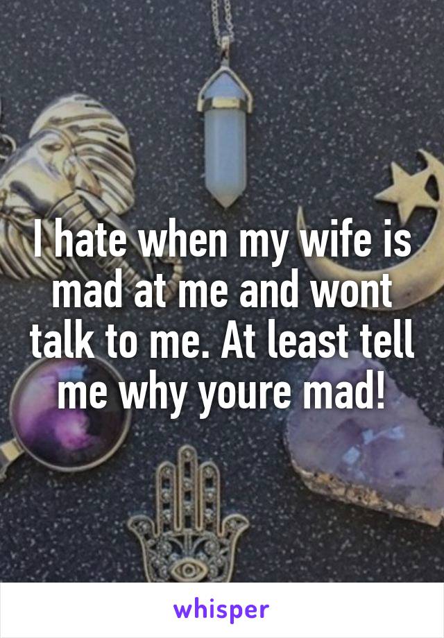 I hate when my wife is mad at me and wont talk to me. At least tell me why youre mad!